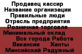 Продавец-кассир › Название организации ­ Правильные люди › Отрасль предприятия ­ Розничная торговля › Минимальный оклад ­ 29 000 - Все города Работа » Вакансии   . Ханты-Мансийский,Радужный г.